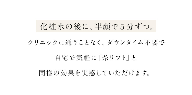 化粧水の後に、半顔で５分ずつ。クリニックに通うことなく、ダウンタイム不要で自宅で気軽に「糸リフト」と同様の効果を実感していただけます。